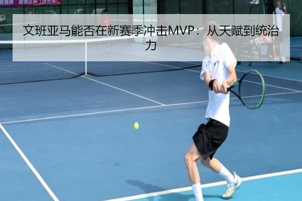 文班亚马能否在新赛季冲击MVP：从天赋到统治力